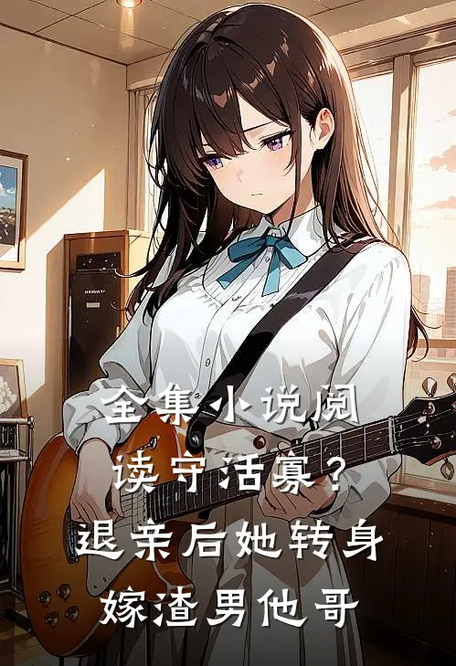全集小说阅读守活寡？退亲后她转身嫁渣男他哥