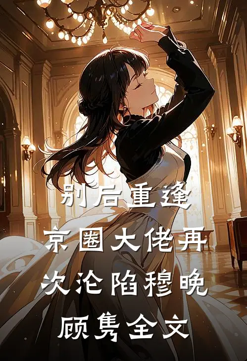 别后重逢，京圈大佬再次沦陷穆晚顾隽全文