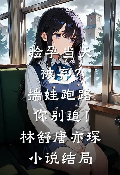 验孕当天被弃？揣娃跑路你别追！林舒唐亦琛小说结局