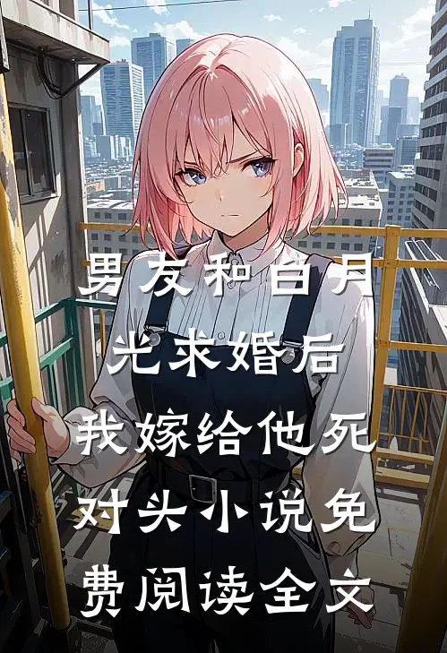 男友和白月光求婚后，我嫁给他死对头小说免费阅读全文