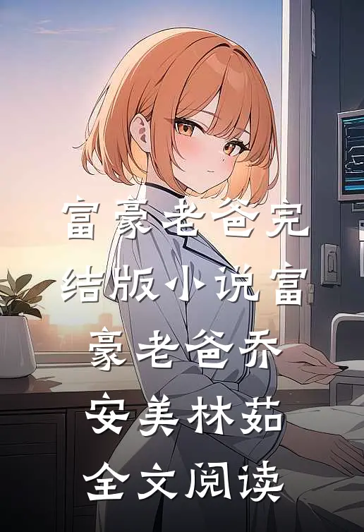 富豪老爸完结版小说_富豪老爸乔安美林茹全文阅读