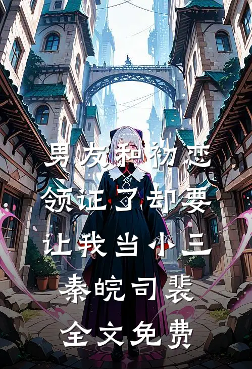 男友和初恋领证了却要让我当小三秦皖司裴全文免费